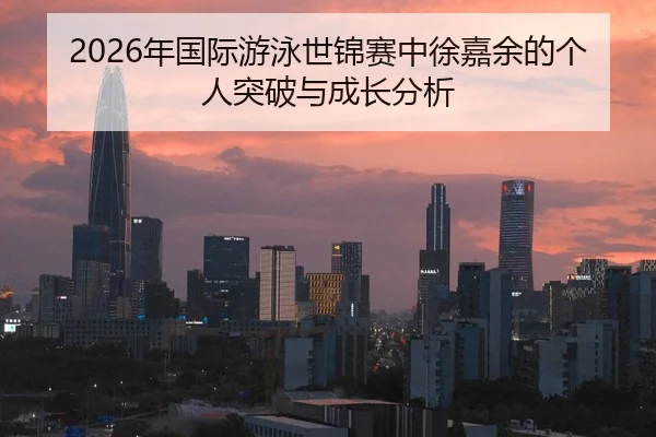 2026年国际游泳世锦赛中徐嘉余的个人突破与成长分析