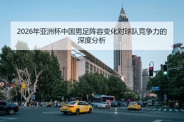 2026年亚洲杯中国男足阵容变化对球队竞争力的深度分析
