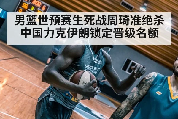 男篮世预赛生死战周琦准绝杀中国力克伊朗锁定晋级名额